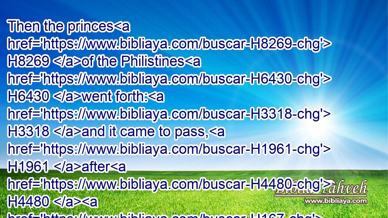 Then the princes H8269 of the Philistines H6430 went forth: H3318 and it came to pass, H1961 after H4480  H167 they went forth, H3318 that David H1732 behaved himself more wisely H7919 than all H4480  H3605 the servants H5650 of Saul; H7586 so that his name H8034 was much H3966 set by.H3365
