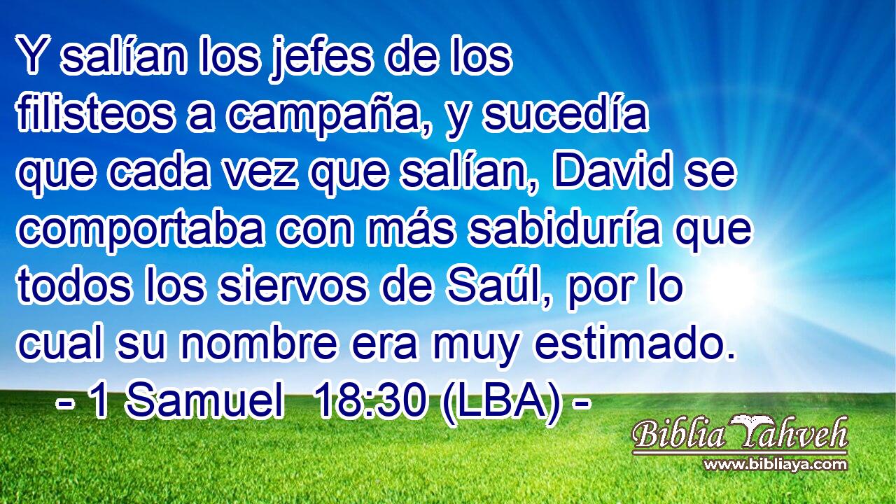 Y salían los jefes de los filisteos a campaña, y sucedía que cada vez que salían, David se comportaba con más sabiduría que todos los siervos de Saúl, por lo cual su nombre era muy estimado.