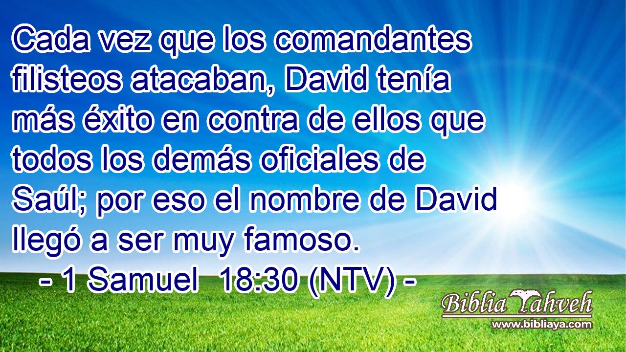 Cada vez que los comandantes filisteos atacaban, David tenía más éxito en contra de ellos que todos los demás oficiales de Saúl; por eso el nombre de David llegó a ser muy famoso.