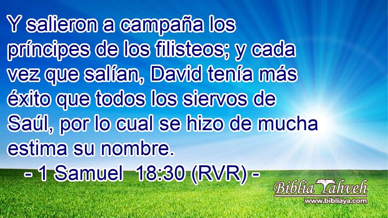 Y salieron a campaña los príncipes de los filisteos; y cada vez que salían, David tenía más éxito que todos los siervos de Saúl, por lo cual se hizo de mucha estima su nombre.