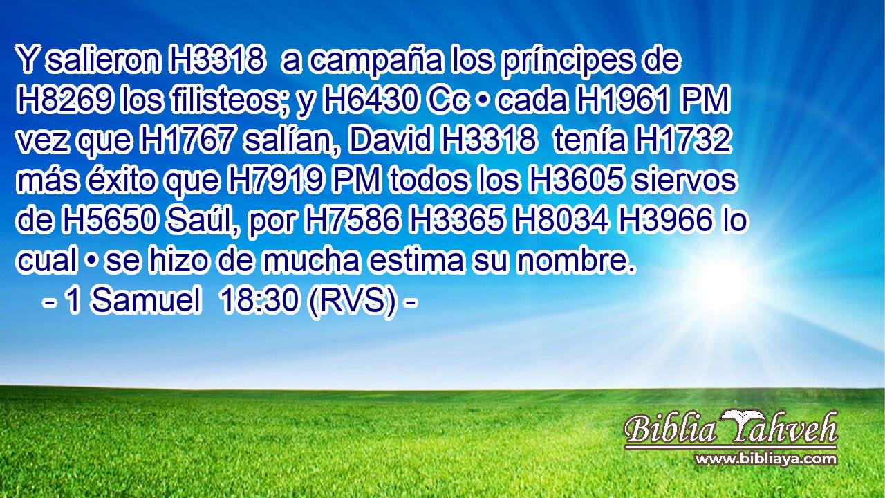Y salieron H3318  a campaña los príncipes de H8269 los filisteos; y H6430 Cc • cada H1961 PM vez que H1767 salían, David H3318  tenía H1732 más éxito que H7919 PM todos los H3605 siervos de H5650 Saúl, por H7586 H3365 H8034 H3966 lo cual • se hizo de mucha estima su nombre. 