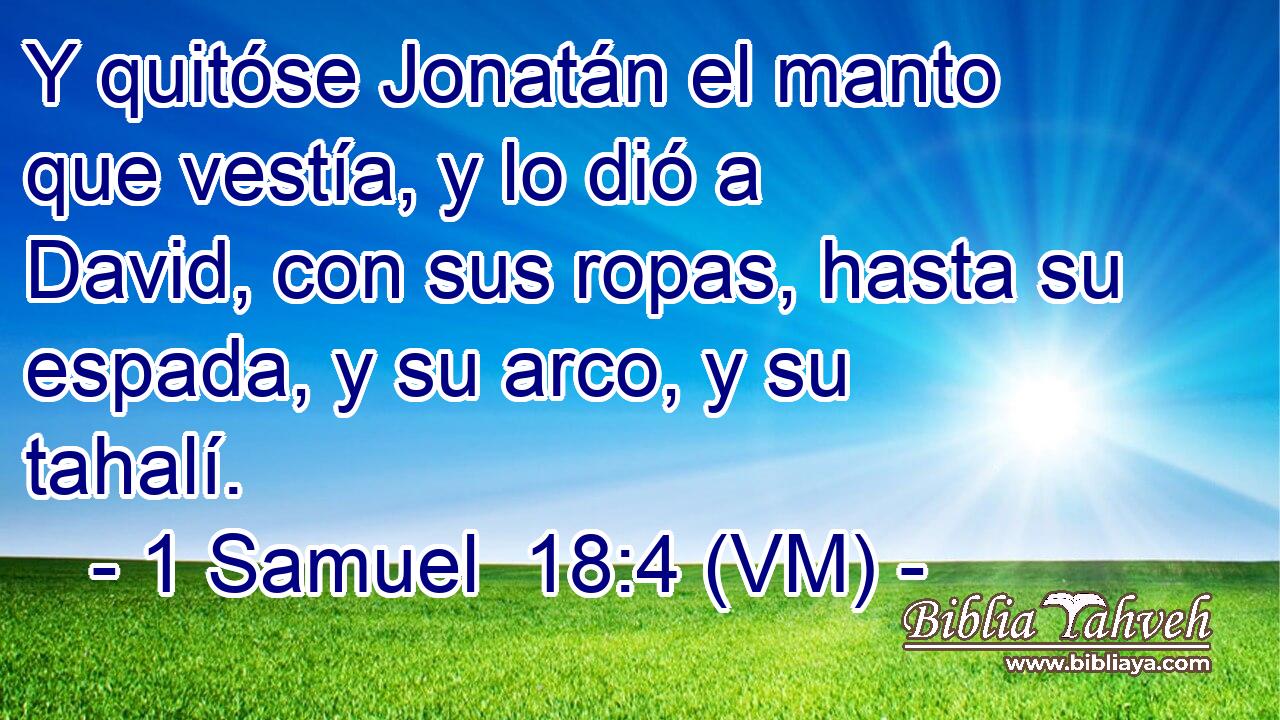  Y quitóse Jonatán el manto que vestía, y lo dió a David, con sus ropas, hasta su espada, y su arco, y su tahalí. 