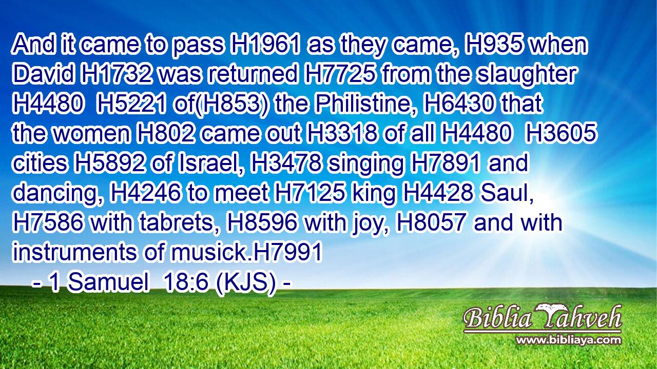 And it came to pass H1961 as they came, H935 when David H1732 was returned H7725 from the slaughter H4480  H5221 of(H853) the Philistine, H6430 that the women H802 came out H3318 of all H4480  H3605 cities H5892 of Israel, H3478 singing H7891 and dancing, H4246 to meet H7125 king H4428 Saul, H7586 with tabrets, H8596 with joy, H8057 and with instruments of musick.H7991