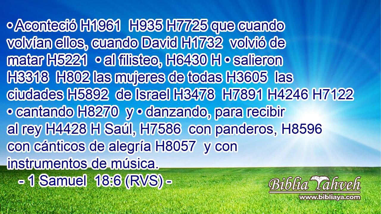 • Aconteció H1961  H935 H7725 que cuando volvían ellos, cuando David H1732  volvió de matar H5221  • al filisteo, H6430 H • salieron H3318  H802 las mujeres de todas H3605  las ciudades H5892  de Israel H3478  H7891 H4246 H7122 • cantando H8270  y • danzando, para recibir al rey H4428 H Saúl, H7586  con panderos, H8596  con cánticos de alegría H8057  y con instrumentos de música. 