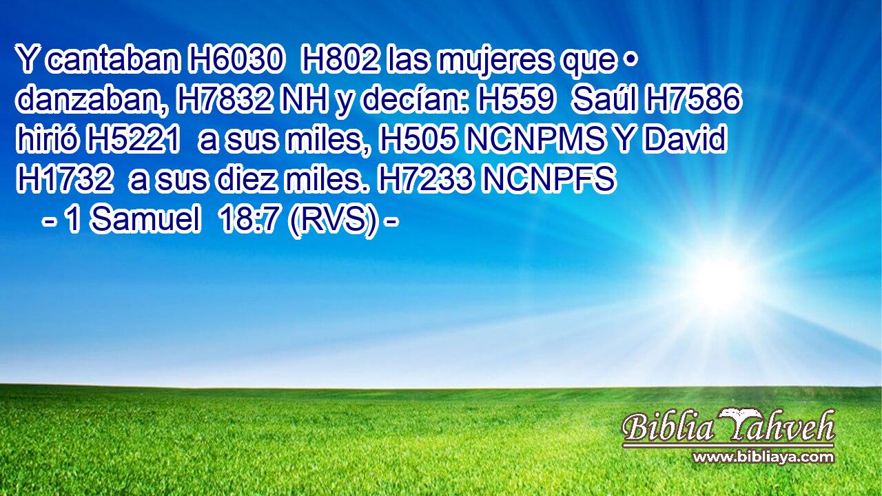 Y cantaban H6030  H802 las mujeres que • danzaban, H7832 NH y decían: H559  Saúl H7586  hirió H5221  a sus miles, H505 NCNPMS Y David H1732  a sus diez miles. H7233 NCNPFS 