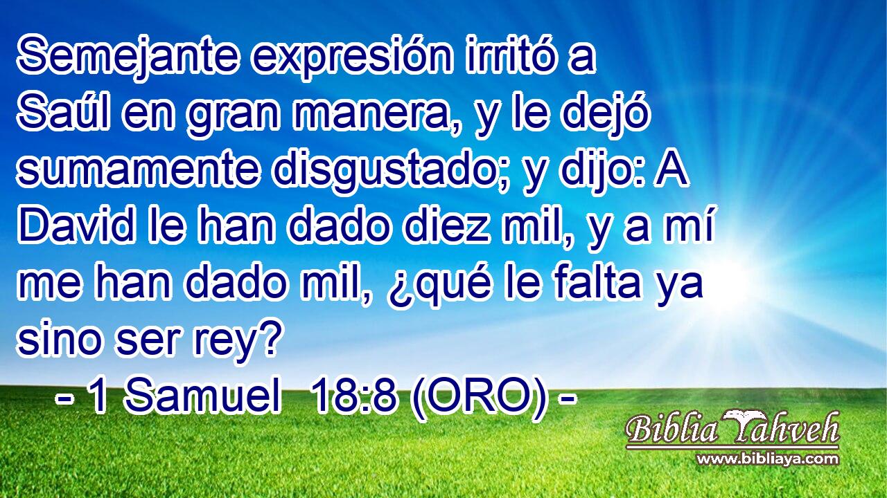  Semejante expresión irritó a Saúl en gran manera, y le dejó sumamente disgustado; y dijo: A David le han dado diez mil, y a mí me han dado mil, ¿qué le falta ya sino ser rey? 