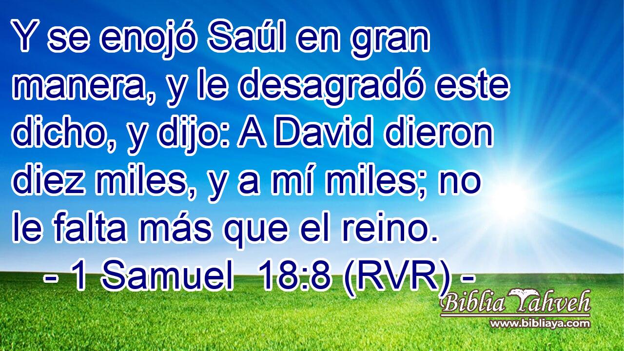 Y se enojó Saúl en gran manera, y le desagradó este dicho, y dijo: A David dieron diez miles, y a mí miles; no le falta más que el reino.