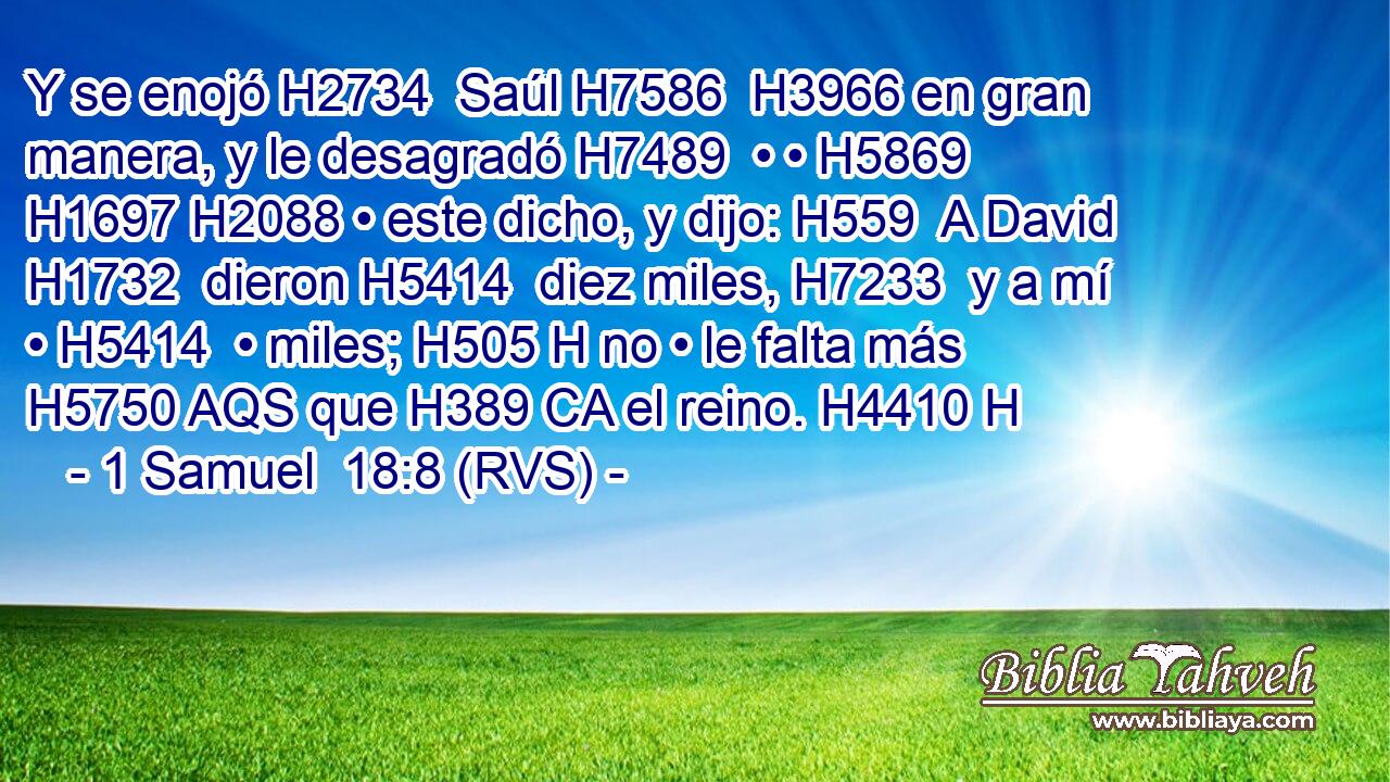 Y se enojó H2734  Saúl H7586  H3966 en gran manera, y le desagradó H7489  • • H5869  H1697 H2088 • este dicho, y dijo: H559  A David H1732  dieron H5414  diez miles, H7233  y a mí • H5414  • miles; H505 H no • le falta más H5750 AQS que H389 CA el reino. H4410 H 
