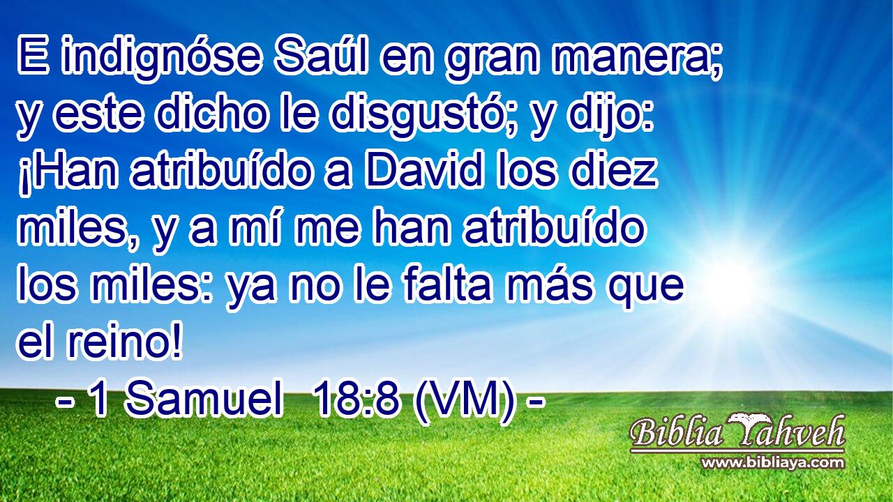  E indignóse Saúl en gran manera; y este dicho le disgustó; y dijo: ¡Han atribuído a David los diez miles, y a mí me han atribuído los miles: ya no le falta más que el reino! 