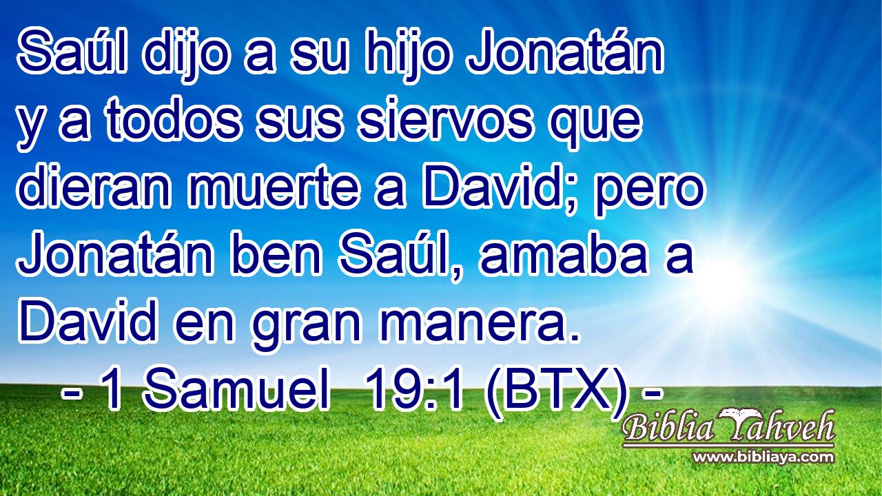 Saúl dijo a su hijo Jonatán y a todos sus siervos que dieran muerte a David; pero Jonatán ben Saúl, amaba a David en gran manera.