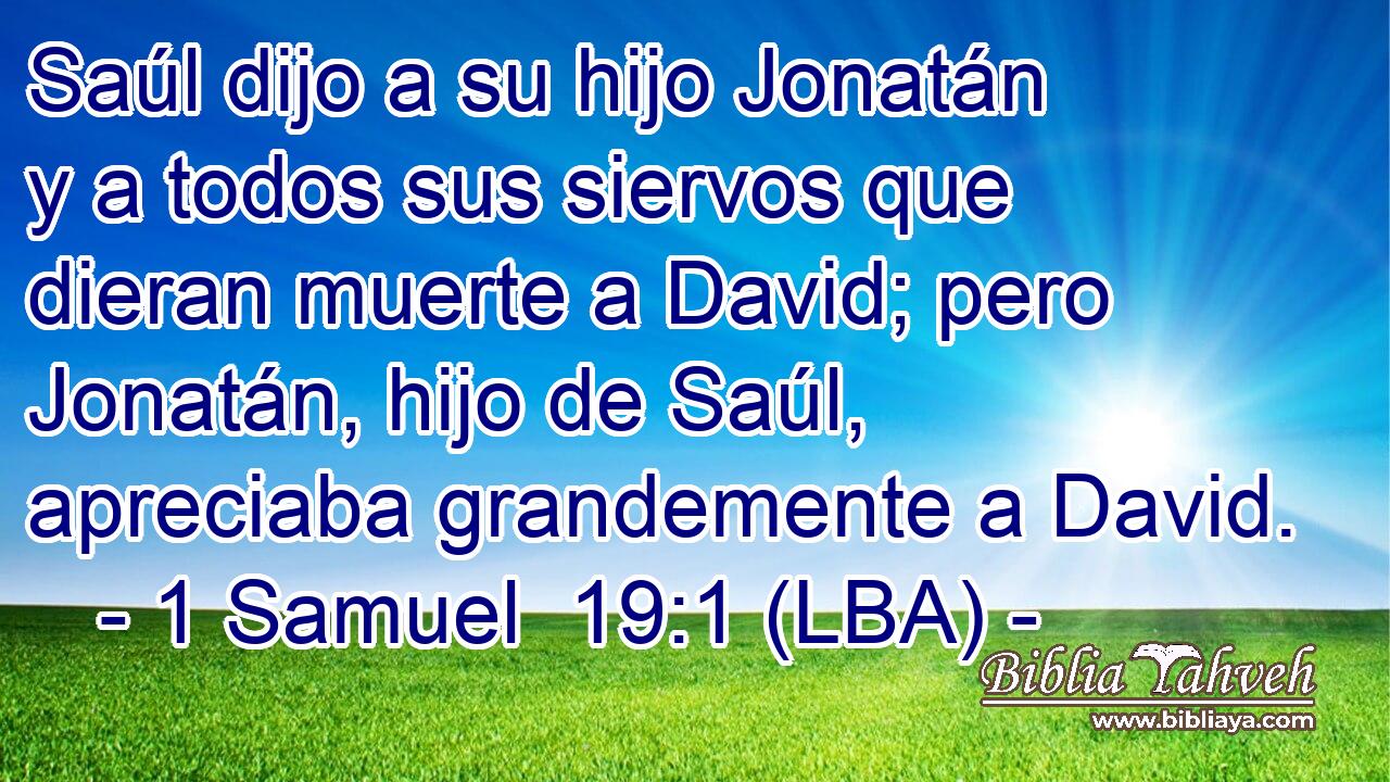 Saúl dijo a su hijo Jonatán y a todos sus siervos que dieran muerte a David; pero Jonatán, hijo de Saúl, apreciaba grandemente a David.