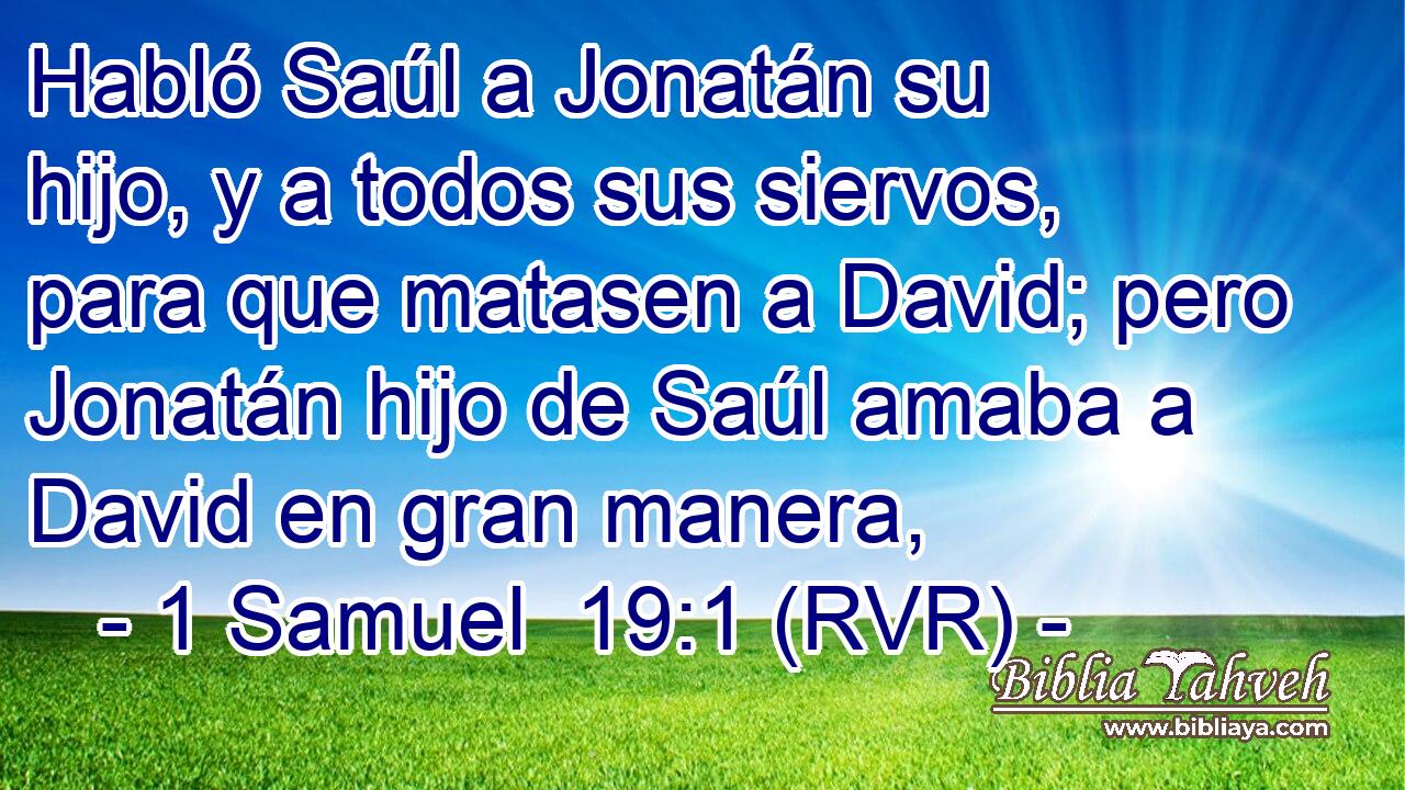 Habló Saúl a Jonatán su hijo, y a todos sus siervos, para que matasen a David; pero Jonatán hijo de Saúl amaba a David en gran manera,