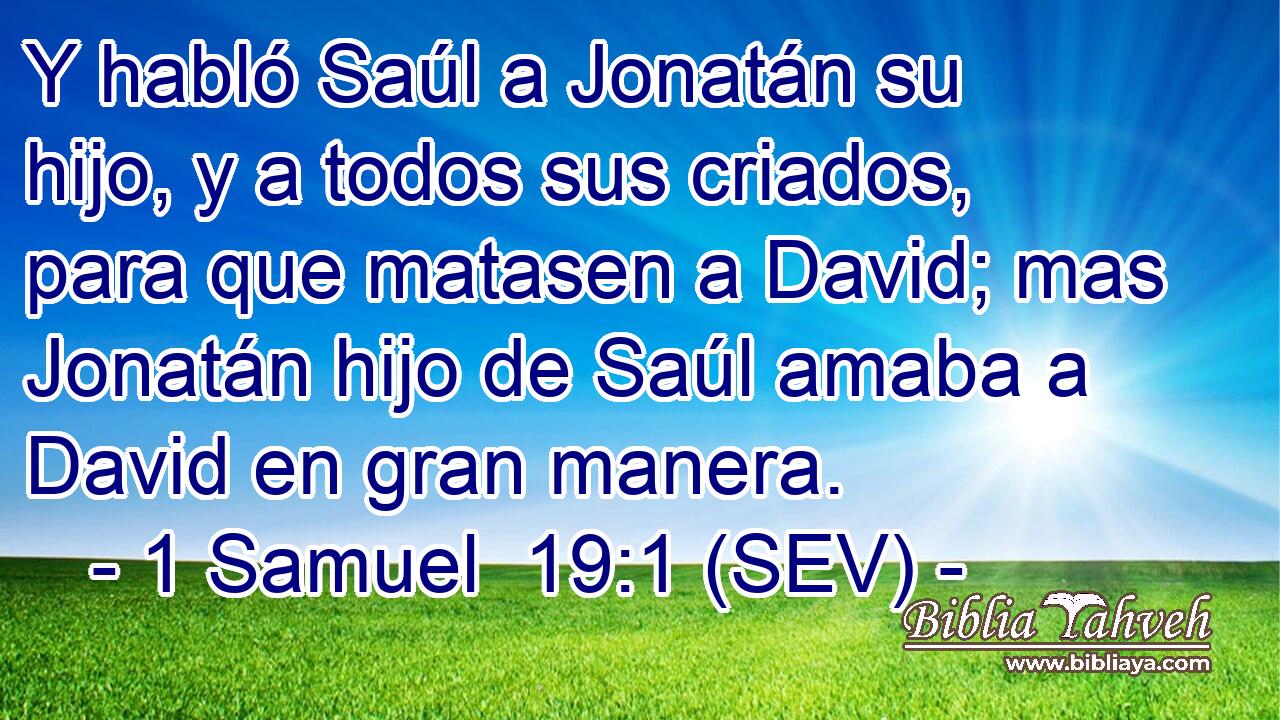 Y habló Saúl a Jonatán su hijo, y a todos sus criados, para que matasen a David; mas Jonatán hijo de Saúl amaba a David en gran manera.