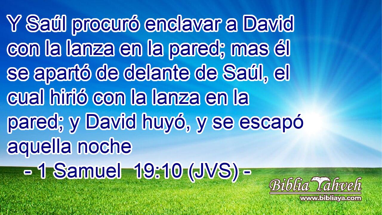 Y Saúl procuró enclavar a David con la lanza en la pared; mas él se apartó de delante de Saúl, el cual hirió con la lanza en la pared; y David huyó, y se escapó aquella noche