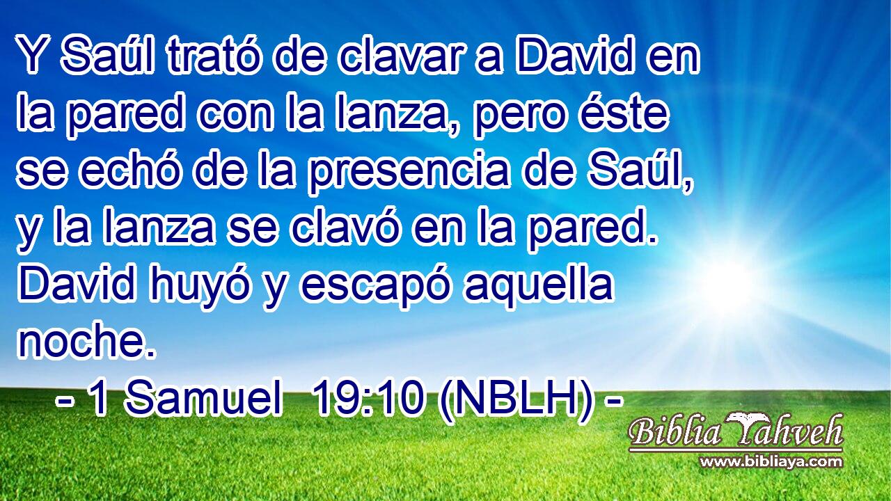  Y Saúl trató de clavar a David en la pared con la lanza, pero éste se echó de la presencia de Saúl, y la lanza se clavó en la pared. David huyó y escapó aquella noche. 