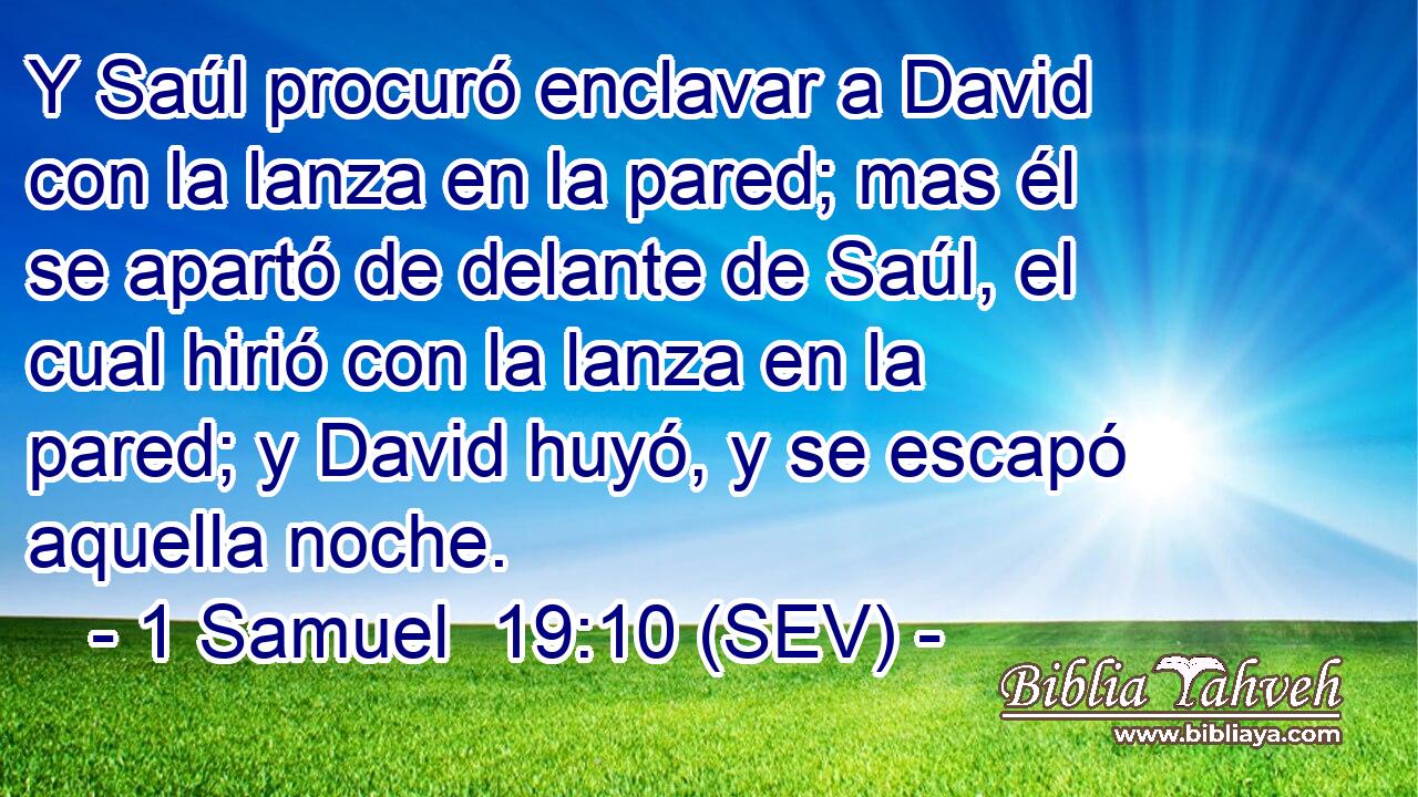 Y Saúl procuró enclavar a David con la lanza en la pared; mas él se apartó de delante de Saúl, el cual hirió con la lanza en la pared; y David huyó, y se escapó aquella noche.