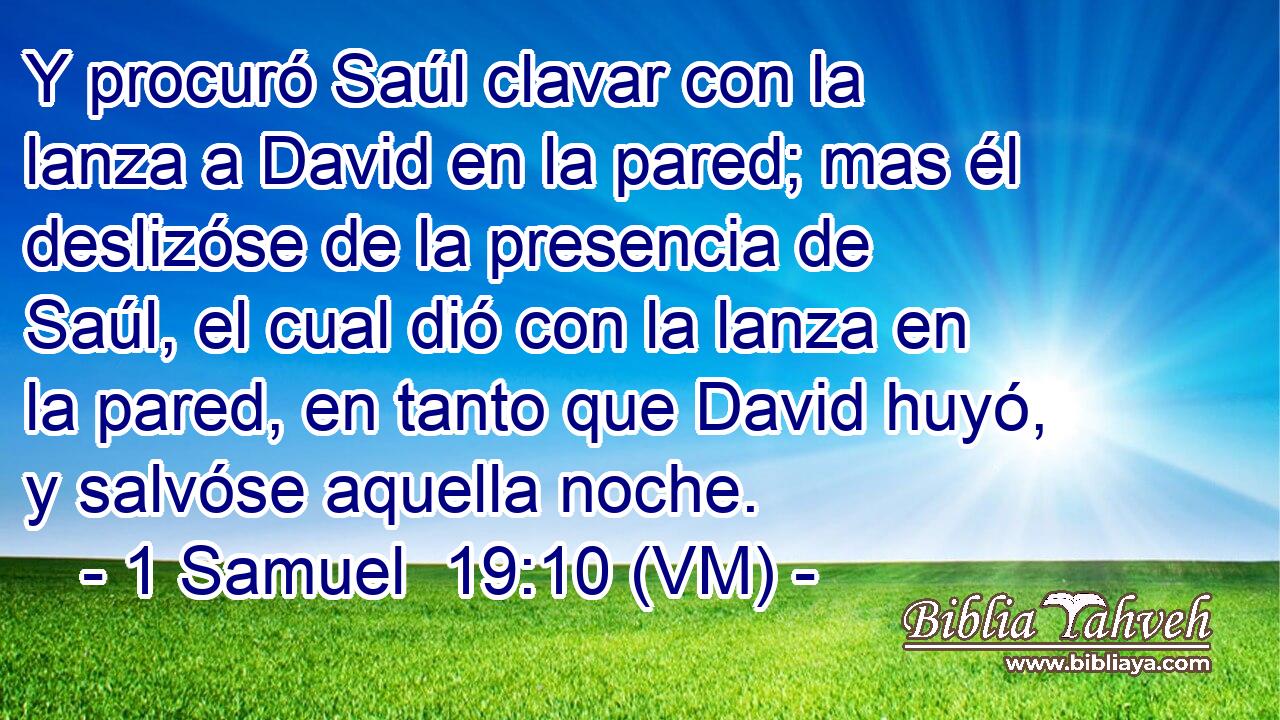  Y procuró Saúl clavar con la lanza a David en la pared; mas él deslizóse de la presencia de Saúl, el cual dió con la lanza en la pared, en tanto que David huyó, y salvóse aquella noche. 