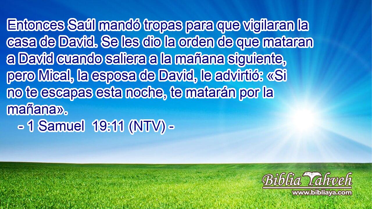 Entonces Saúl mandó tropas para que vigilaran la casa de David. Se les dio la orden de que mataran a David cuando saliera a la mañana siguiente, pero Mical, la esposa de David, le advirtió: «Si no te escapas esta noche, te matarán por la mañana».