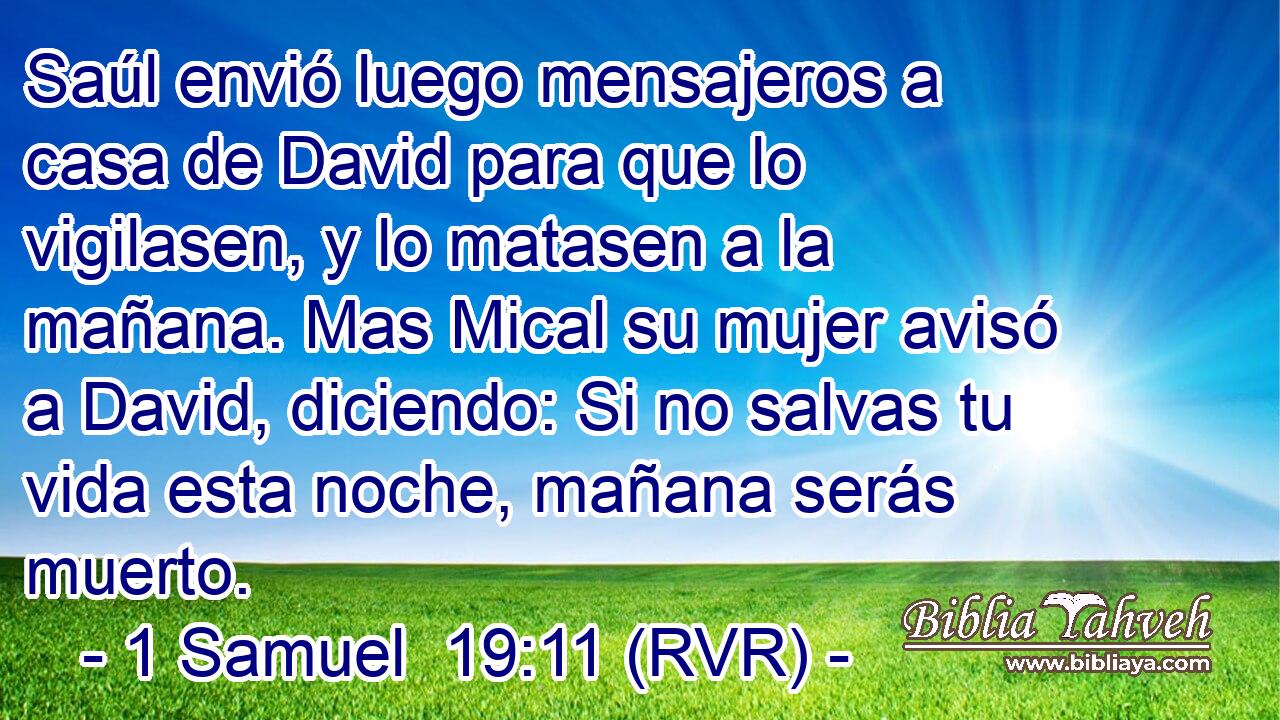 Saúl envió luego mensajeros a casa de David para que lo vigilasen, y lo matasen a la mañana. Mas Mical su mujer avisó a David, diciendo: Si no salvas tu vida esta noche, mañana serás muerto.