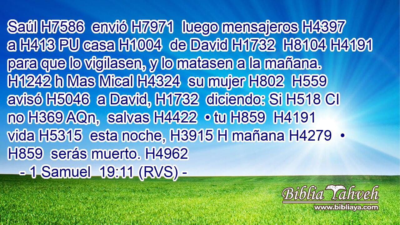 Saúl H7586  envió H7971  luego mensajeros H4397  a H413 PU casa H1004  de David H1732  H8104 H4191 para que lo vigilasen, y lo matasen a la mañana. H1242 h Mas Mical H4324  su mujer H802  H559 avisó H5046  a David, H1732  diciendo: Si H518 CI no H369 AQn,  salvas H4422  • tu H859  H4191 vida H5315  esta noche, H3915 H mañana H4279  • H859  serás muerto. H4962