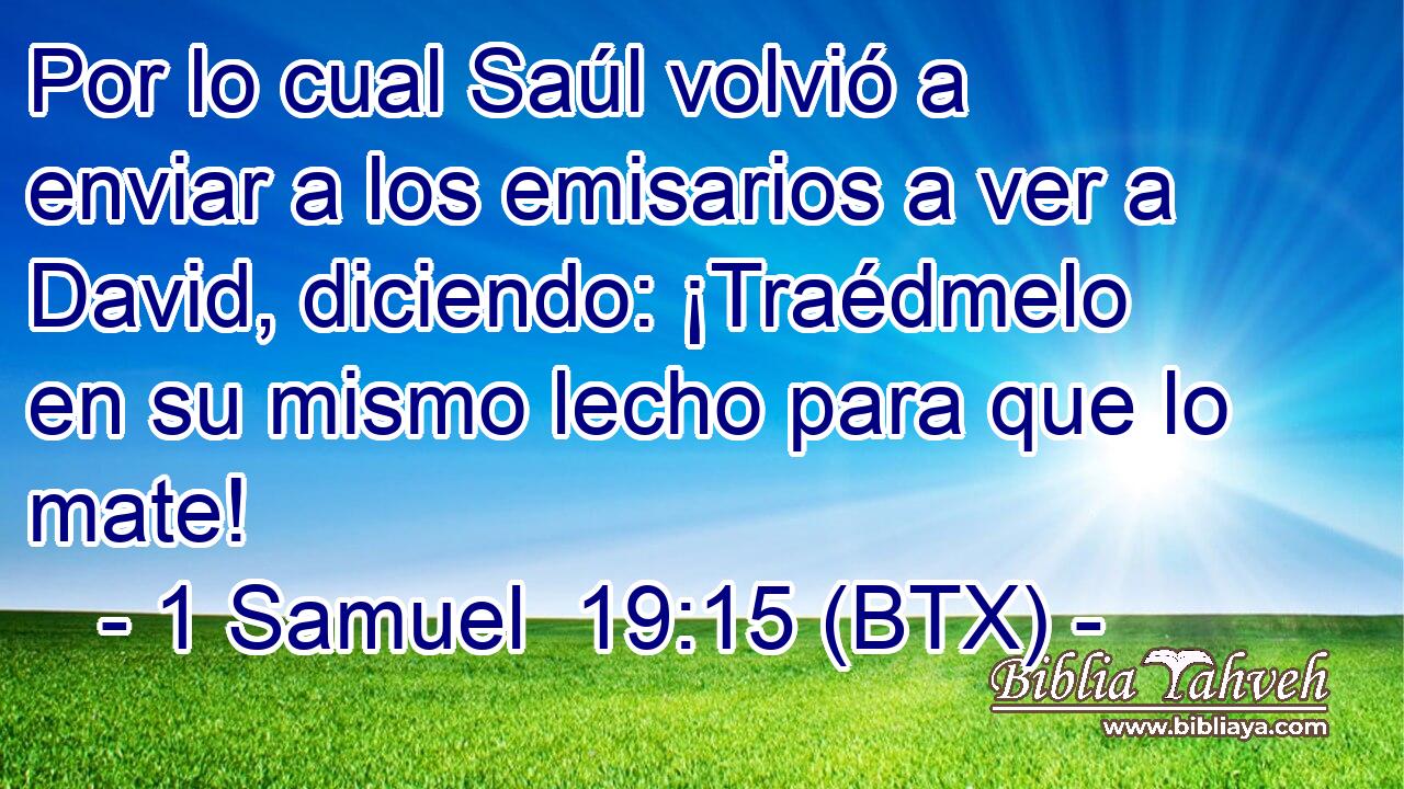 Por lo cual Saúl volvió a enviar a los emisarios a ver a David, diciendo: ¡Traédmelo en su mismo lecho para que lo mate!