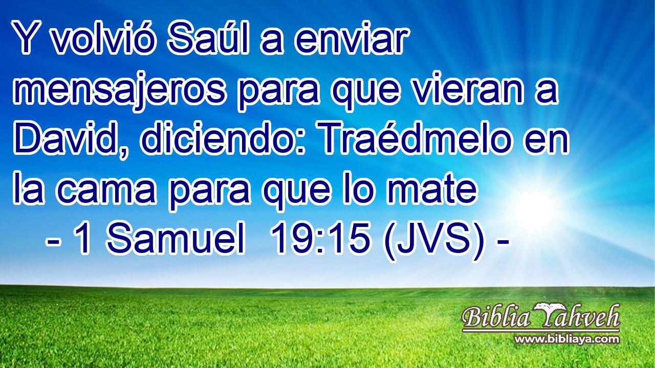 Y volvió Saúl a enviar mensajeros para que vieran a David, diciendo: Traédmelo en la cama para que lo mate
