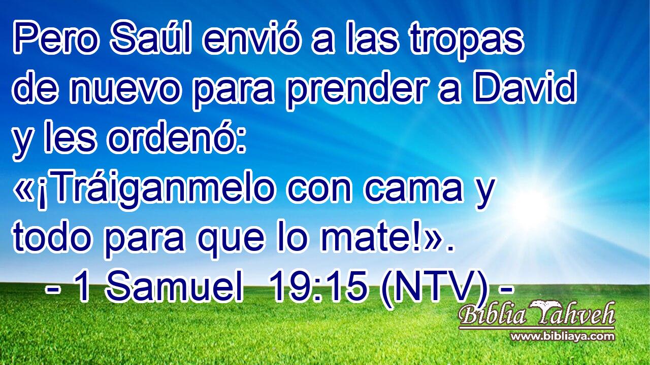 Pero Saúl envió a las tropas de nuevo para prender a David y les ordenó: «¡Tráiganmelo con cama y todo para que lo mate!».