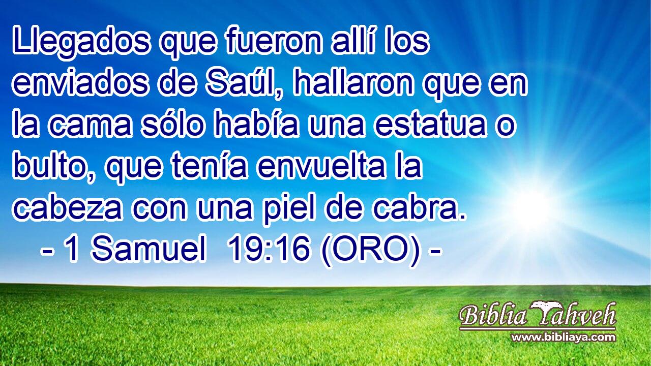  Llegados que fueron allí los enviados de Saúl, hallaron que en la cama sólo había una estatua o bulto, que tenía envuelta la cabeza con una piel de cabra. 