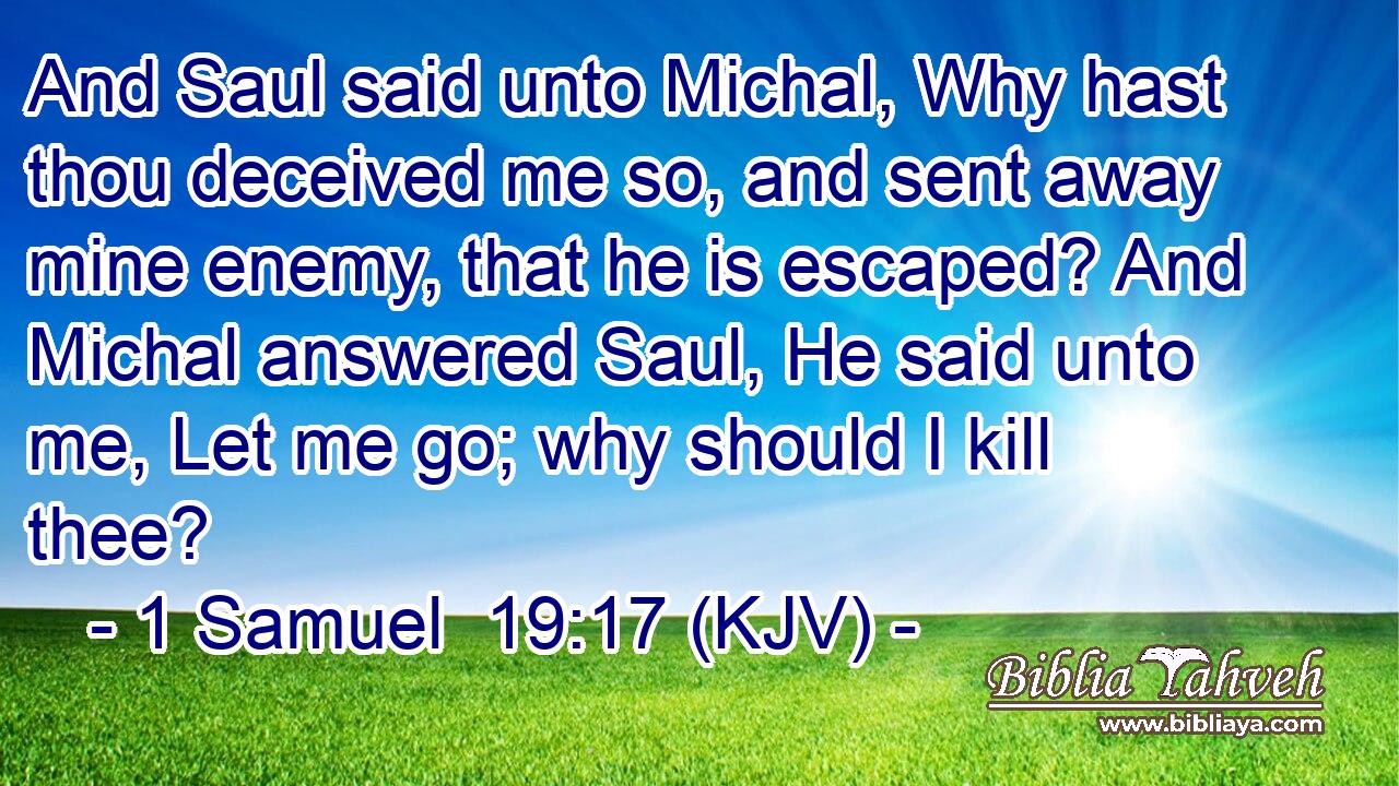 And Saul said unto Michal, Why hast thou deceived me so, and sent away mine enemy, that he is escaped? And Michal answered Saul, He said unto me, Let me go; why should I kill thee?