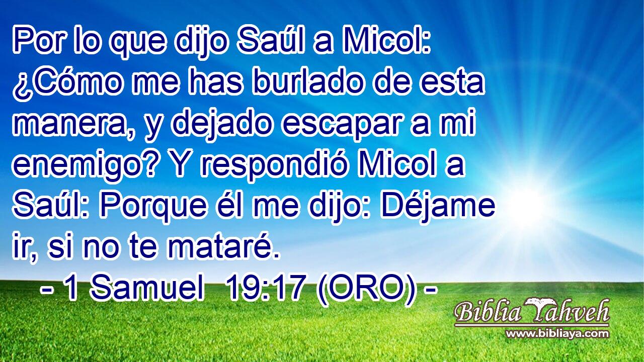  Por lo que dijo Saúl a Micol: ¿Cómo me has burlado de esta manera, y dejado escapar a mi enemigo? Y respondió Micol a Saúl: Porque él me dijo: Déjame ir, si no te mataré. 