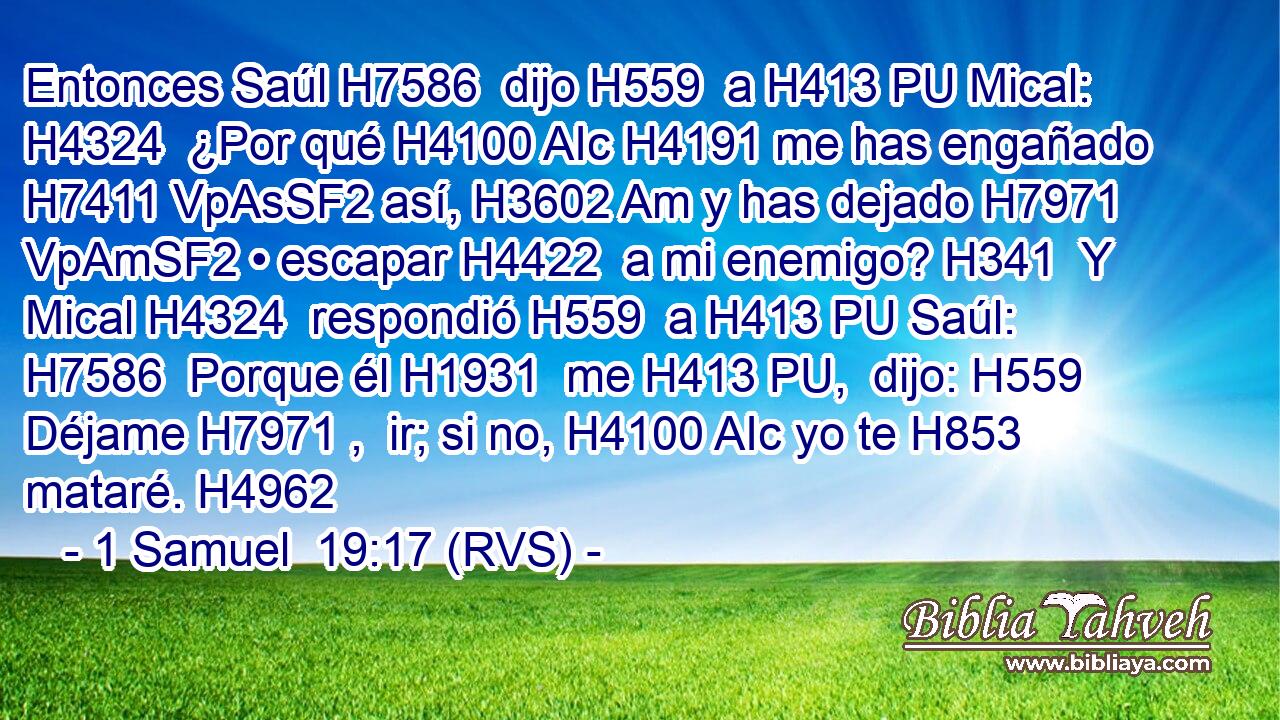 Entonces Saúl H7586  dijo H559  a H413 PU Mical: H4324  ¿Por qué H4100 AIc H4191 me has engañado H7411 VpAsSF2 así, H3602 Am y has dejado H7971 VpAmSF2 • escapar H4422  a mi enemigo? H341  Y Mical H4324  respondió H559  a H413 PU Saúl: H7586  Porque él H1931  me H413 PU,  dijo: H559  Déjame H7971 ,  ir; si no, H4100 AIc yo te H853  mataré. H4962  