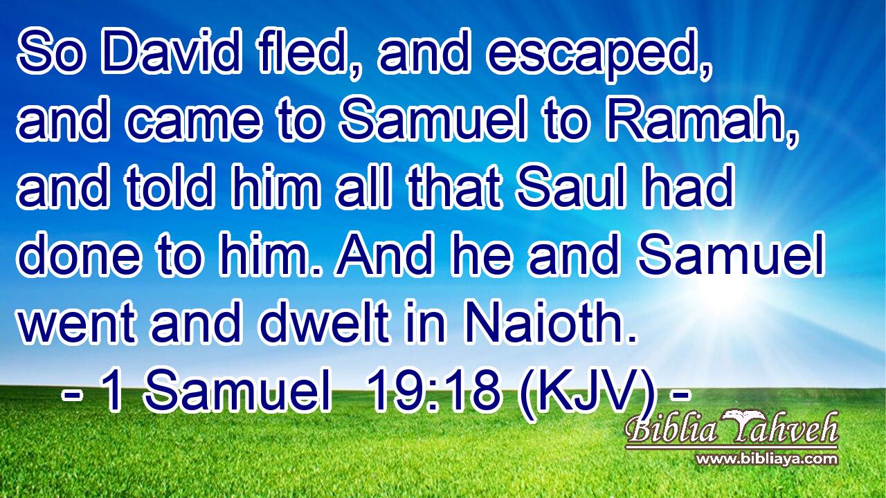 So David fled, and escaped, and came to Samuel to Ramah, and told him all that Saul had done to him. And he and Samuel went and dwelt in Naioth.
