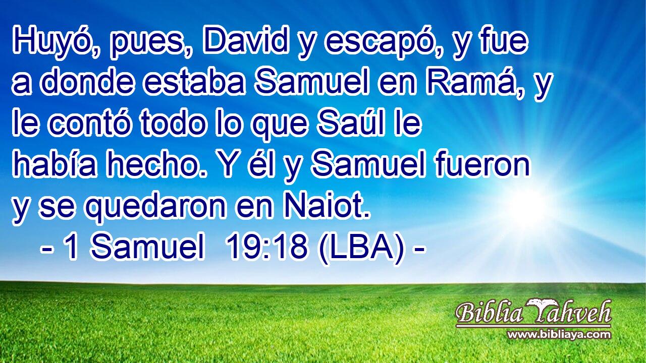 Huyó, pues, David y escapó, y fue a donde estaba Samuel en Ramá, y le contó todo lo que Saúl le había hecho. Y él y Samuel fueron y se quedaron en Naiot.