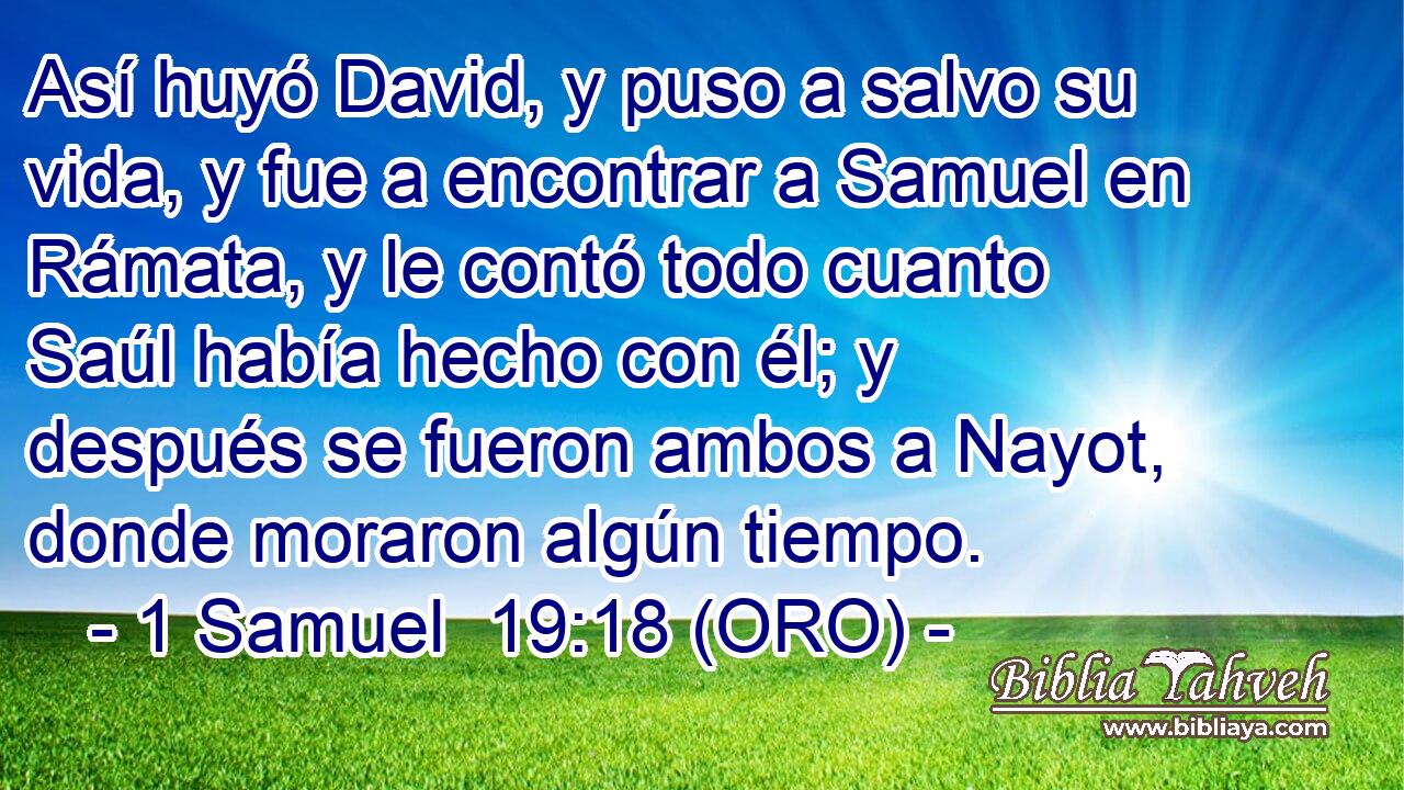  Así huyó David, y puso a salvo su vida, y fue a encontrar a Samuel en Rámata, y le contó todo cuanto Saúl había hecho con él; y después se fueron ambos a Nayot, donde moraron algún tiempo. 