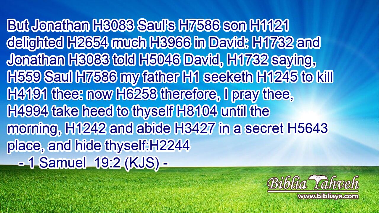 But Jonathan H3083 Saul's H7586 son H1121 delighted H2654 much H3966 in David: H1732 and Jonathan H3083 told H5046 David, H1732 saying, H559 Saul H7586 my father H1 seeketh H1245 to kill H4191 thee: now H6258 therefore, I pray thee, H4994 take heed to thyself H8104 until the morning, H1242 and abide H3427 in a secret H5643 place, and hide thyself:H2244