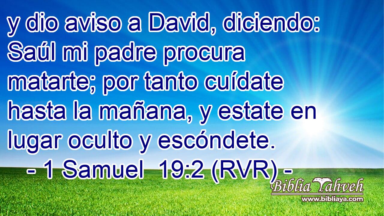 y dio aviso a David, diciendo: Saúl mi padre procura matarte; por tanto cuídate hasta la mañana, y estate en lugar oculto y escóndete.