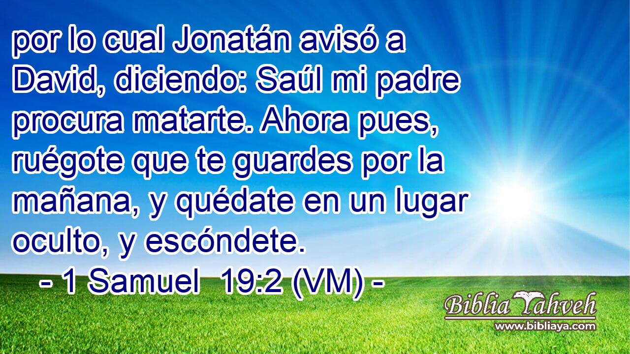  por lo cual Jonatán avisó a David, diciendo: Saúl mi padre procura matarte. Ahora pues, ruégote que te guardes por la mañana, y quédate en un lugar oculto, y escóndete. 