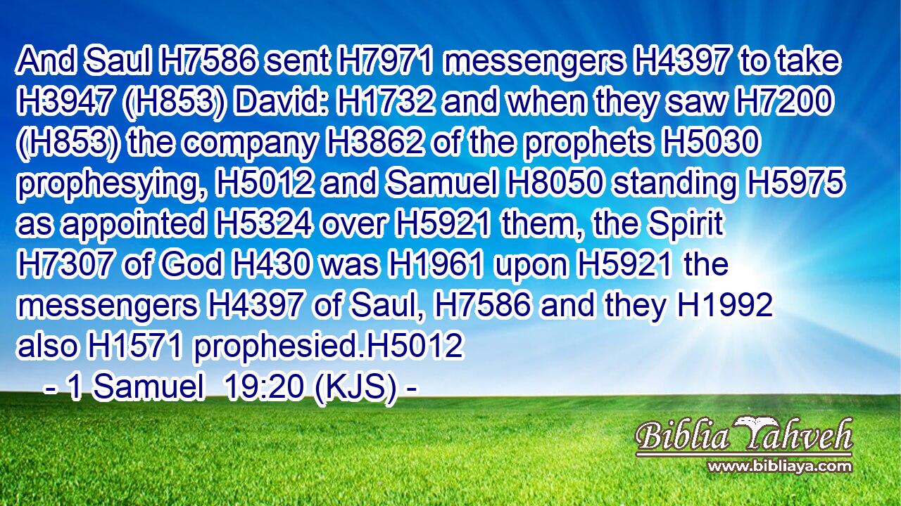 And Saul H7586 sent H7971 messengers H4397 to take H3947 (H853) David: H1732 and when they saw H7200 (H853) the company H3862 of the prophets H5030 prophesying, H5012 and Samuel H8050 standing H5975 as appointed H5324 over H5921 them, the Spirit H7307 of God H430 was H1961 upon H5921 the messengers H4397 of Saul, H7586 and they H1992 also H1571 prophesied.H5012