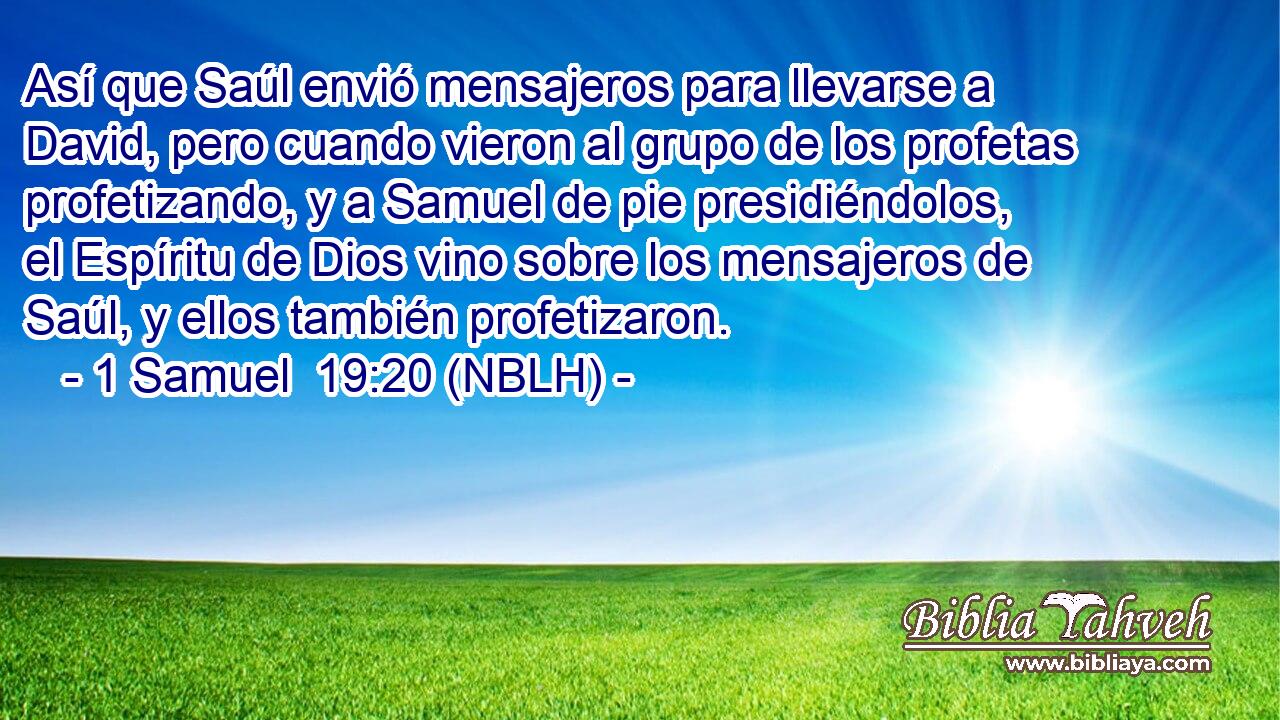  Así que Saúl envió mensajeros para llevarse a David, pero cuando vieron al grupo de los profetas profetizando, y a Samuel de pie presidiéndolos, el Espíritu de Dios vino sobre los mensajeros de Saúl, y ellos también profetizaron. 
