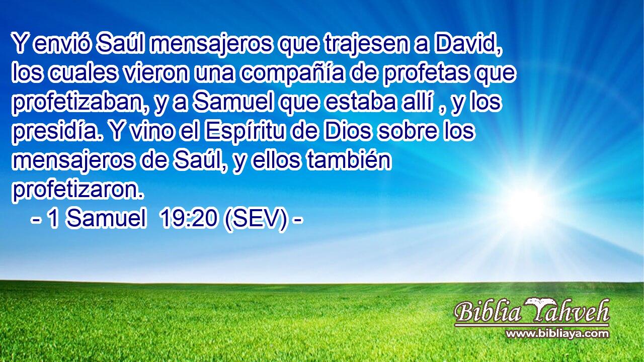 Y envió Saúl mensajeros que trajesen a David, los cuales vieron una compañía de profetas que profetizaban, y a Samuel que estaba allí , y los presidía. Y vino el Espíritu de Dios sobre los mensajeros de Saúl, y ellos también profetizaron.