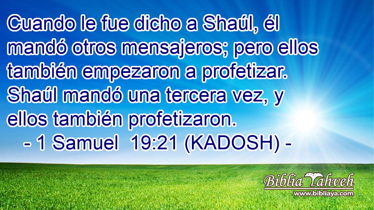  Cuando le fue dicho a Shaúl, él mandó otros mensajeros; pero ellos también empezaron a profetizar. Shaúl mandó una tercera vez, y ellos también profetizaron. 