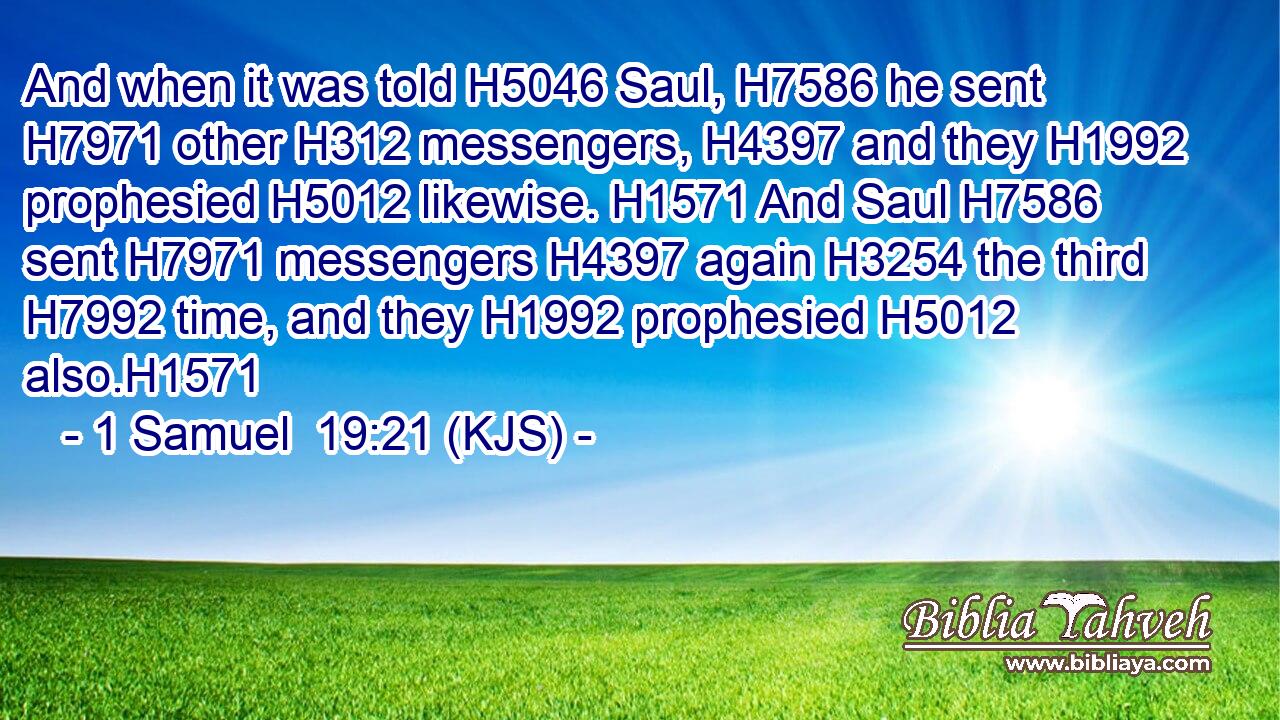 And when it was told H5046 Saul, H7586 he sent H7971 other H312 messengers, H4397 and they H1992 prophesied H5012 likewise. H1571 And Saul H7586 sent H7971 messengers H4397 again H3254 the third H7992 time, and they H1992 prophesied H5012 also.H1571