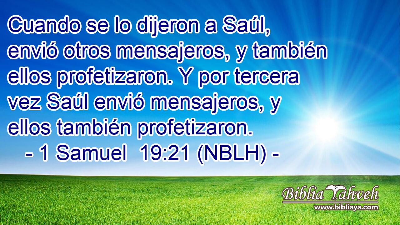  Cuando se lo dijeron a Saúl, envió otros mensajeros, y también ellos profetizaron. Y por tercera vez Saúl envió mensajeros, y ellos también profetizaron. 