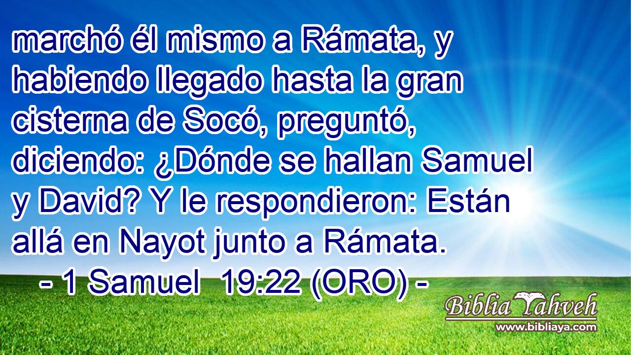  marchó él mismo a Rámata, y habiendo llegado hasta la gran cisterna de Socó, preguntó, diciendo: ¿Dónde se hallan Samuel y David? Y le respondieron: Están allá en Nayot junto a Rámata. 
