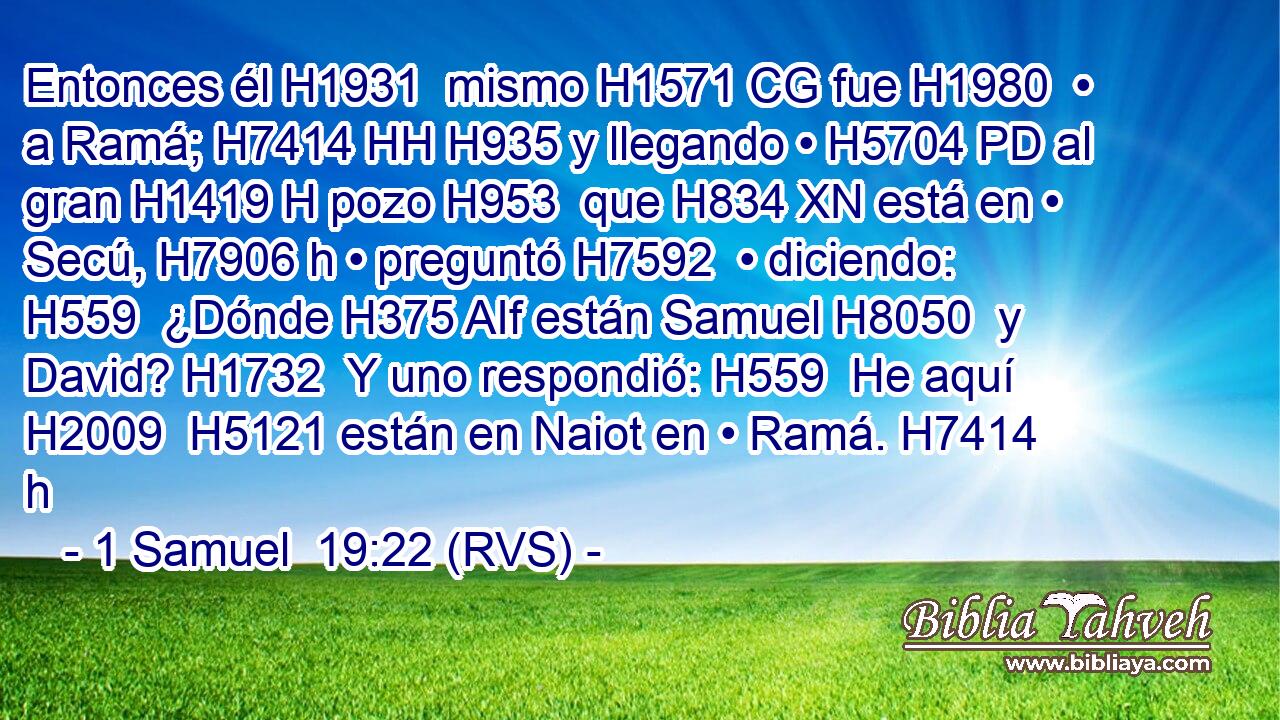 Entonces él H1931  mismo H1571 CG fue H1980  • a Ramá; H7414 HH H935 y llegando • H5704 PD al gran H1419 H pozo H953  que H834 XN está en • Secú, H7906 h • preguntó H7592  • diciendo: H559  ¿Dónde H375 AIf están Samuel H8050  y David? H1732  Y uno respondió: H559  He aquí H2009  H5121 están en Naiot en • Ramá. H7414 h 