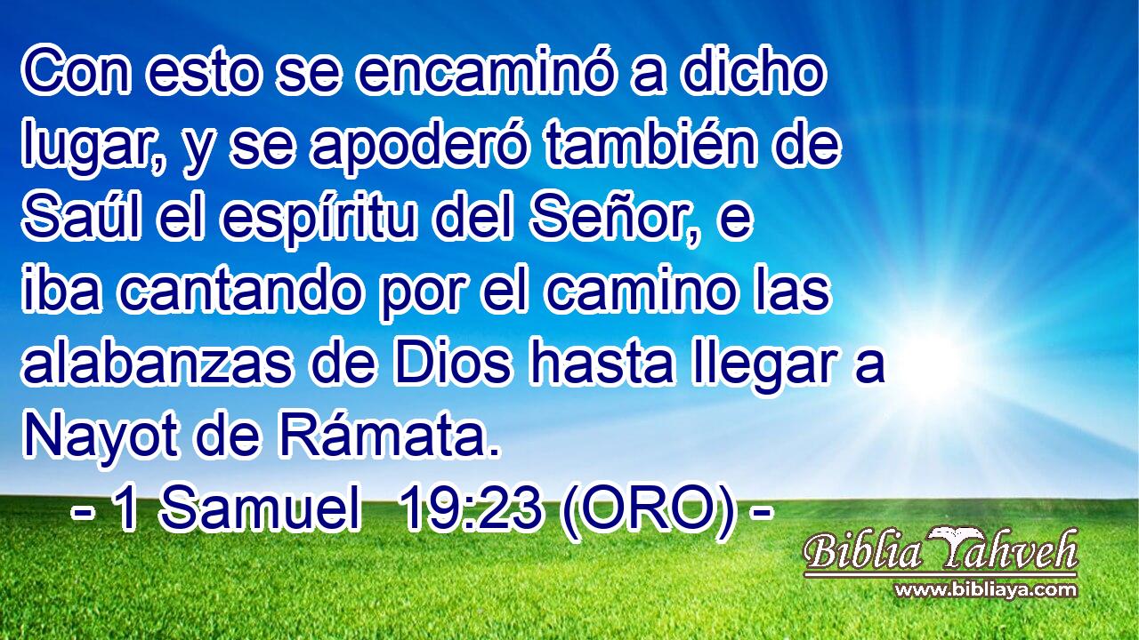  Con esto se encaminó a dicho lugar, y se apoderó también de Saúl el espíritu del Señor, e iba cantando por el camino las alabanzas de Dios hasta llegar a Nayot de Rámata. 