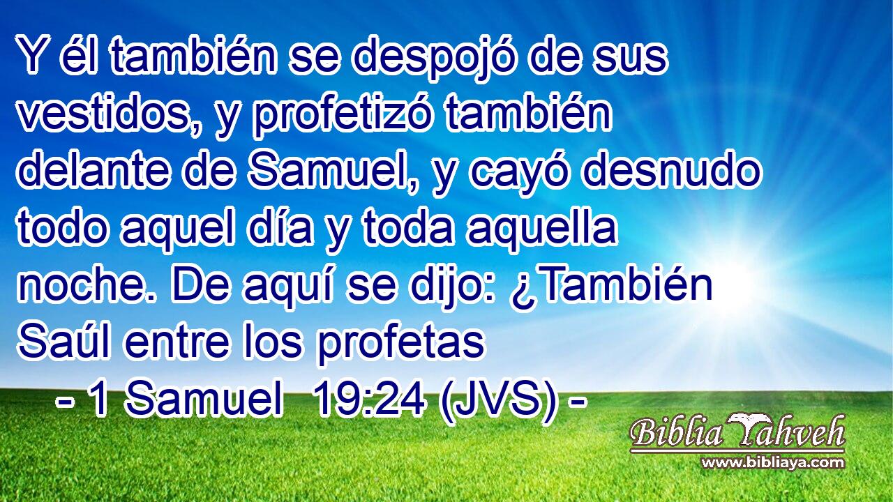 Y él también se despojó de sus vestidos, y profetizó también delante de Samuel, y cayó desnudo todo aquel día y toda aquella noche. De aquí se dijo: ¿También Saúl entre los profetas