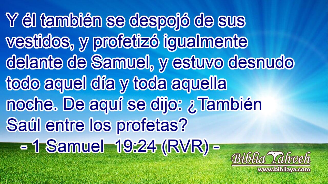 Y él también se despojó de sus vestidos, y profetizó igualmente delante de Samuel, y estuvo desnudo todo aquel día y toda aquella noche. De aquí se dijo: ¿También Saúl entre los profetas?