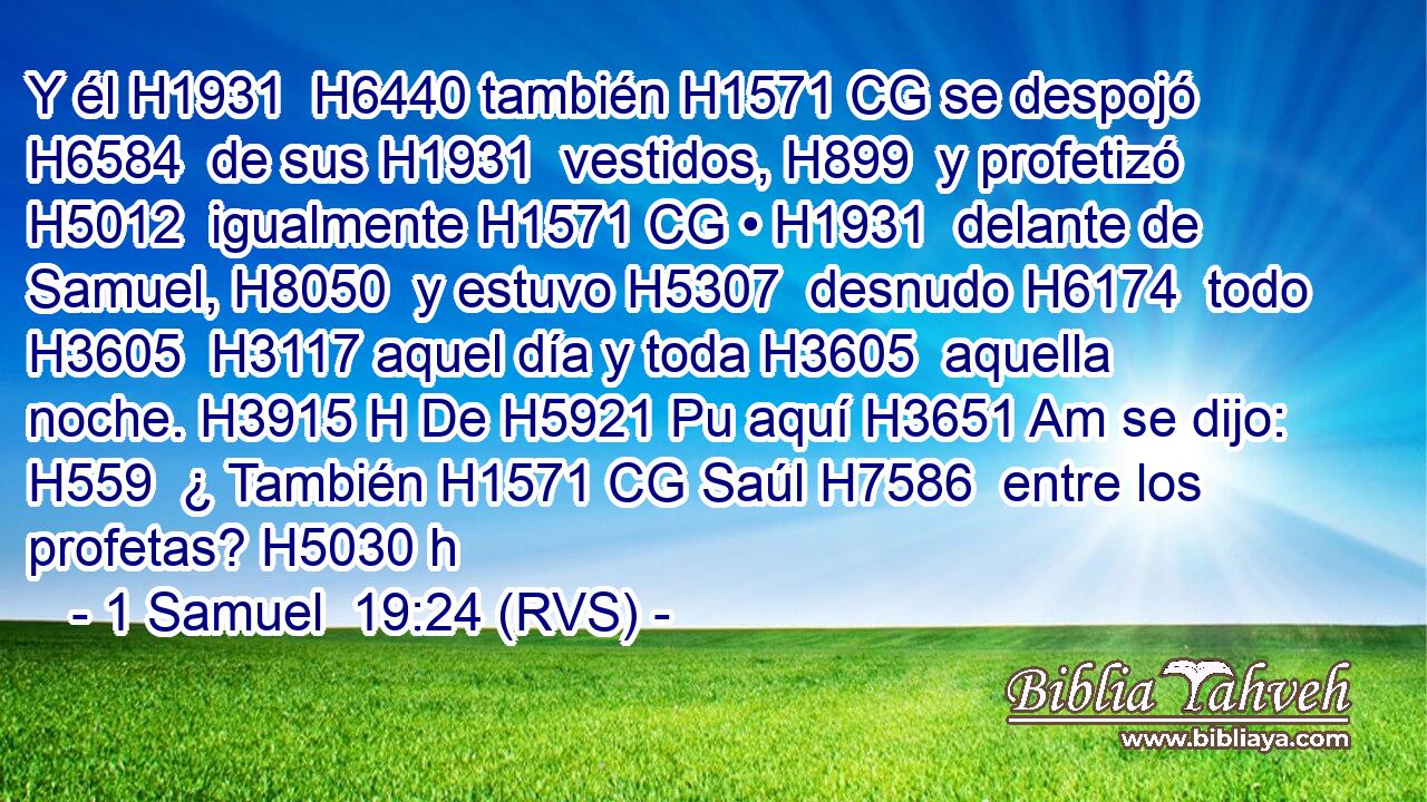 Y él H1931  H6440 también H1571 CG se despojó H6584  de sus H1931  vestidos, H899  y profetizó H5012  igualmente H1571 CG • H1931  delante de Samuel, H8050  y estuvo H5307  desnudo H6174  todo H3605  H3117 aquel día y toda H3605  aquella noche. H3915 H De H5921 Pu aquí H3651 Am se dijo: H559  ¿ También H1571 CG Saúl H7586  entre los profetas? H5030 h 