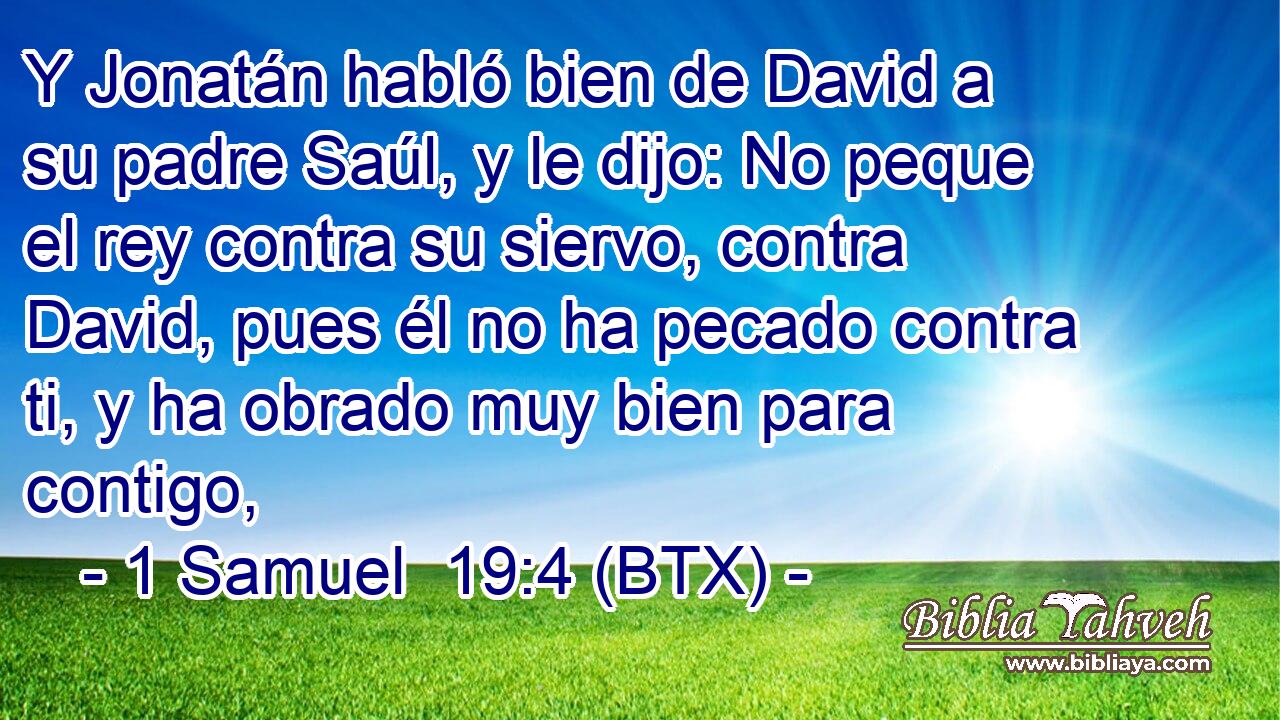 Y Jonatán habló bien de David a su padre Saúl, y le dijo: No peque el rey contra su siervo, contra David, pues él no ha pecado contra ti, y ha obrado muy bien para contigo,